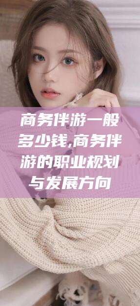 西双版纳商务伴游一般多少钱,商务伴游的职业规划与发展方向