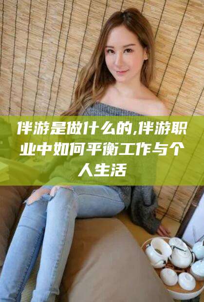 西双版纳伴游是做什么的,伴游职业中如何平衡工作与个人生活