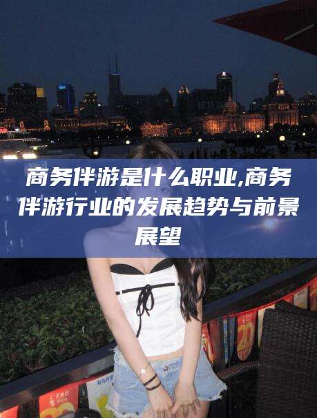西双版纳商务伴游是什么职业,商务伴游行业的发展趋势与前景展望