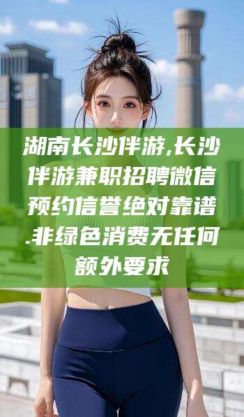 西双版纳湖南长沙伴游,长沙伴游兼职招聘微信预约信誉绝对靠谱.非绿色消费无任何额外要求