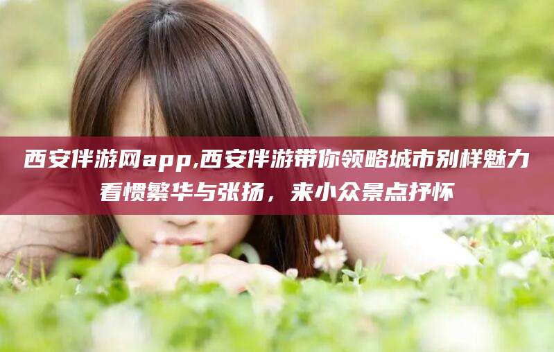 西双版纳西安伴游网app,西安伴游带你领略城市别样魅力看惯繁华与张扬，来小众景点抒怀