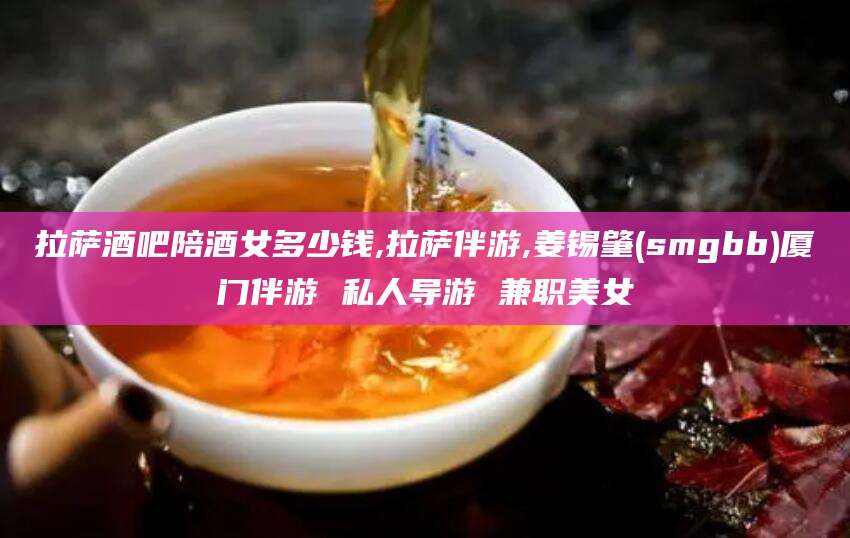 西双版纳拉萨酒吧陪酒女多少钱,拉萨伴游,姜锡肇(smgbb)厦门伴游 私人导游 兼职美女