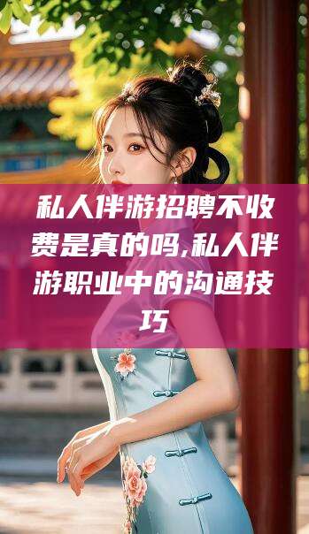 西双版纳私人伴游招聘不收费是真的吗,私人伴游职业中的沟通技巧