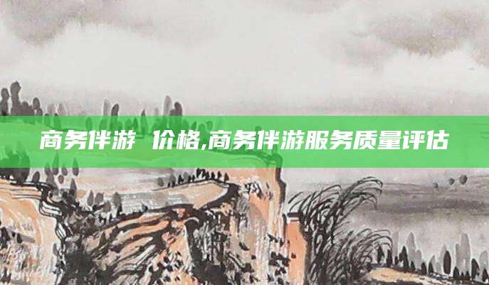 西双版纳商务伴游 价格,商务伴游服务质量评估