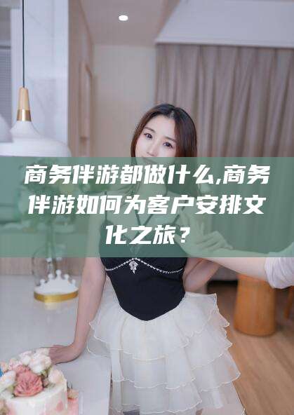 西双版纳商务伴游都做什么,商务伴游如何为客户安排文化之旅？