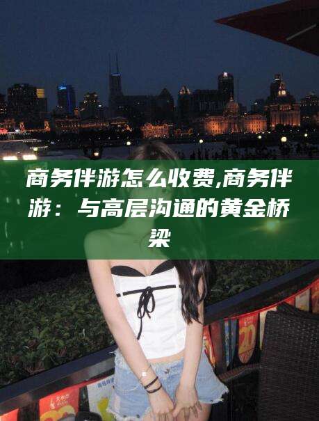 西双版纳商务伴游怎么收费,商务伴游：与高层沟通的黄金桥梁