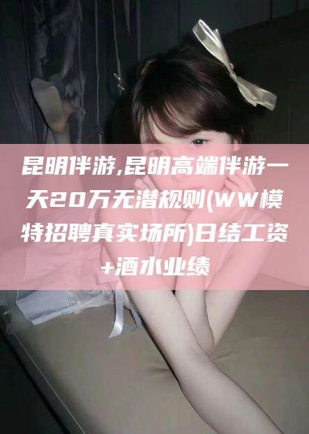 西双版纳昆明伴游,昆明高端伴游一天20万无潜规则(WW模特招聘真实场所)日结工资+酒水业绩