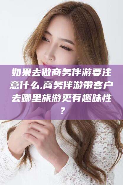 西双版纳如果去做商务伴游要注意什么,商务伴游带客户去哪里旅游更有趣味性？