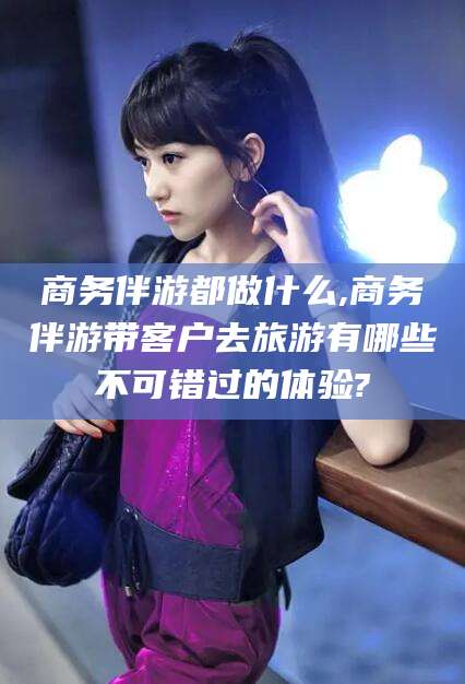 西双版纳商务伴游都做什么,商务伴游带客户去旅游有哪些不可错过的体验?