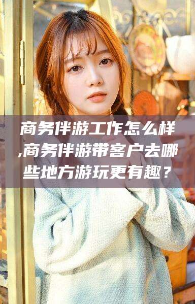 商务伴游工作怎么样,商务伴游带客户去哪些地方游玩更有趣？