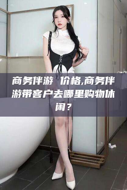 西双版纳商务伴游 价格,商务伴游带客户去哪里购物休闲？