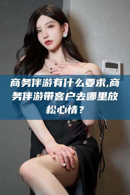 西双版纳商务伴游有什么要求,商务伴游带客户去哪里放松心情？