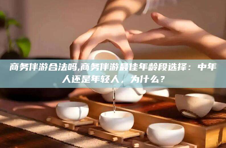 西双版纳商务伴游合法吗,商务伴游最佳年龄段选择：中年人还是年轻人，为什么？
