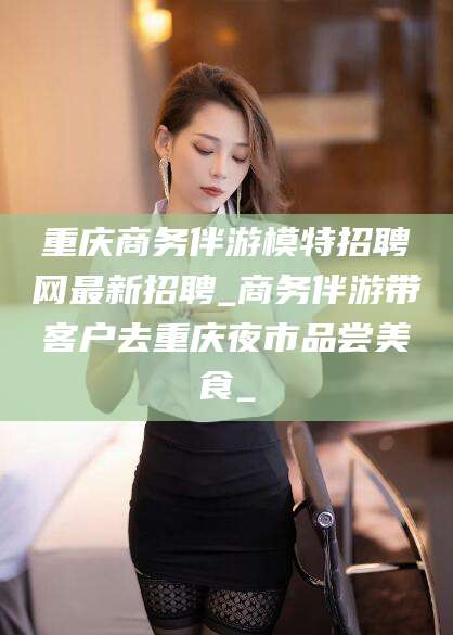 西双版纳重庆商务伴游模特招聘网最新招聘_商务伴游带客户去重庆夜市品尝美食_