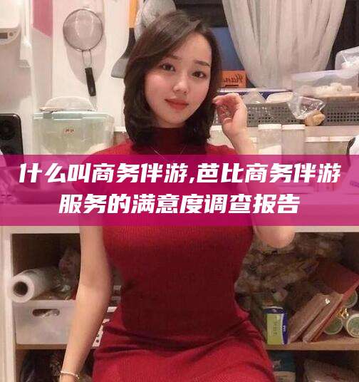 西双版纳什么叫商务伴游,芭比商务伴游服务的满意度调查报告