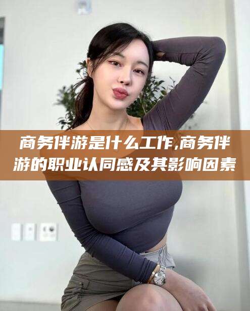 西双版纳商务伴游是什么工作,商务伴游的职业认同感及其影响因素