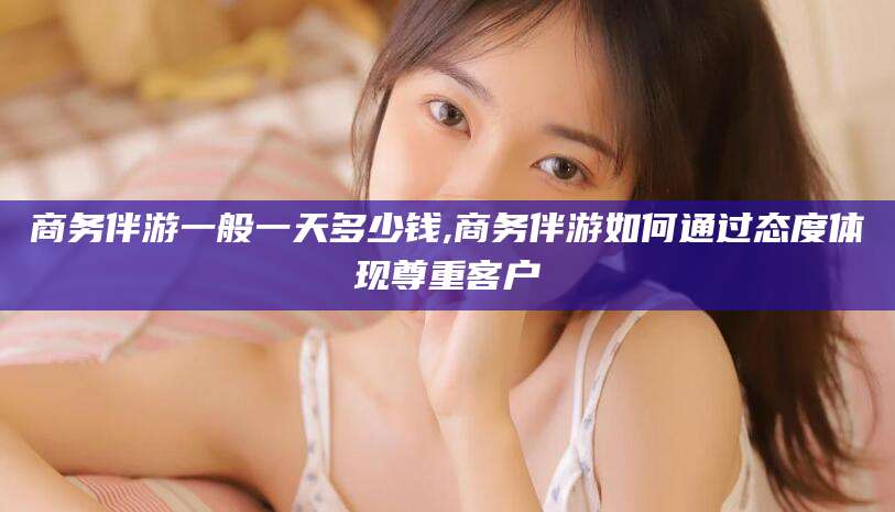 西双版纳商务伴游一般一天多少钱,商务伴游如何通过态度体现尊重客户