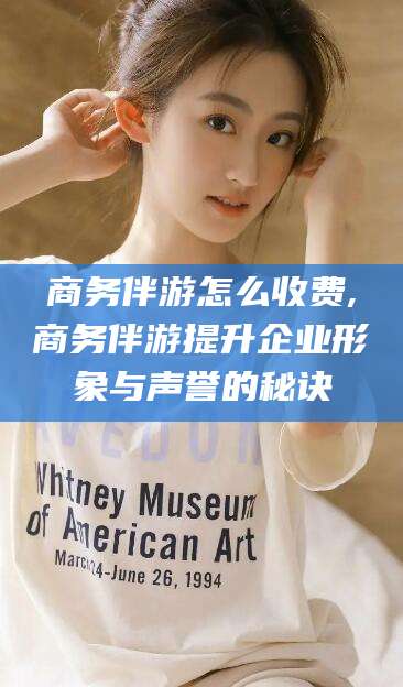 西双版纳商务伴游怎么收费,商务伴游提升企业形象与声誉的秘诀