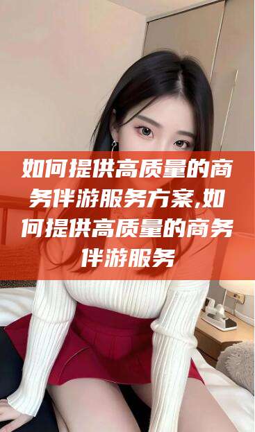 西双版纳如何提供高质量的商务伴游服务方案,如何提供高质量的商务伴游服务