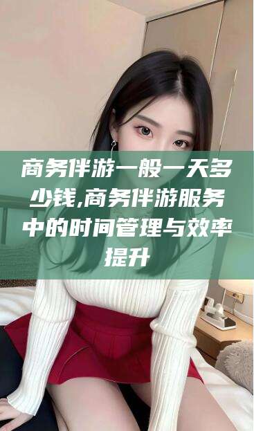 西双版纳商务伴游一般一天多少钱,商务伴游服务中的时间管理与效率提升